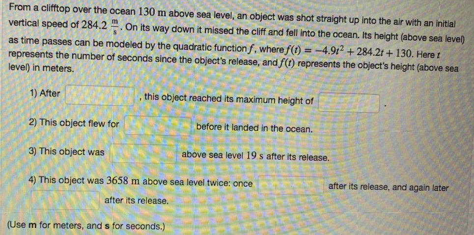 From a clifftop over the ocean 130 m above sea level, an object was shot straight up into the air with an initial
vertical speed of 284.2
s'
On its way down it missed the cliff and fell into the ocean. Its height (above sea level)
as time passes can be modeled by the quadratic functionf, where f(t) = -4.9t2 + 284.2t + 130. Here t
represents the number of seconds since the object's release, and f(t) represents the object's height (above sea
level) in meters.
1) After
this object reached its maximum height of
2) This object flew for
before it landed in the ocean.
3) This object was
above sea level 19 s after its release.
4) This object was 3658 m above sea level twice: once
after its release, and again later
after its release.
(Use m for meters, and s for seconds.)
