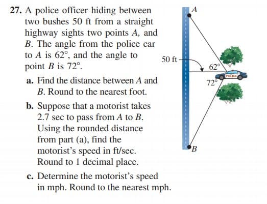 27. A police officer hiding between
two bushes 50 ft from a straight
highway sights two points A, and
B. The angle from the police car
to A is 62°, and the angle to
point B is 72°.
A
50 ft-
62°
Polce
a. Find the distance between A and
72°
B. Round to the nearest foot.
b. Suppose that a motorist takes
2.7 sec to pass from A to B.
Using the rounded distance
from part (a), find the
motorist's speed in ft/sec.
Round to 1 decimal place.
c. Determine the motorist's speed
in mph. Round to the nearest mph.

