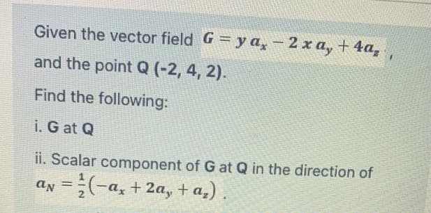 Given the vector field G = y a, -2 x a, + 4a,
and the point Q (-2, 4, 2).
Find the following:
i. G at Q
ii. Scalar component of G at Q in the direction of
an =(-a, + 2a, + a_)
%3D
