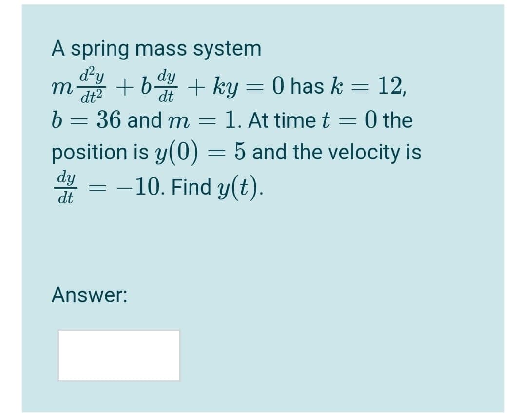 A spring mass system
dy
m
dt2
+6 + ky = 0 has k = 12,
dy
%3D
dt
b = 36 and m = 1. At time t = 0 the
position is y(0) = 5 and the velocity is
= -10. Find y(t).
dy
dt
Answer:
