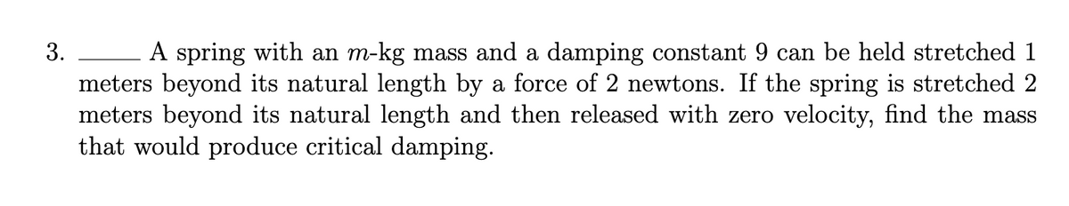 3.
A spring with an m-kg mass and a damping constant 9 can be held stretched 1
meters beyond its natural length by a force of 2 newtons. If the spring is stretched 2
meters beyond its natural length and then released with zero velocity, find the mass
that would produce critical damping.
