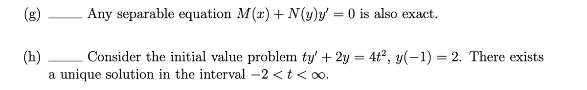 (g)
Any separable equation M(x) + N (y)y' = 0 is also exact.
(h)
Consider the initial value problem ty' + 2y = 4t², y(-1) = 2. There exists
a unique solution in the interval -2 <t <∞.
