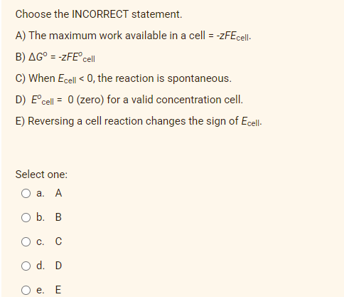 Choose the INCORRECT statement.
A) The maximum work available in a cell = -zFEcell-
B) AG° = -zFE°cell
C) When Ecell < 0, the reaction is spontaneous.
D) E°cell = 0 (zero) for a valid concentration cell.
E) Reversing a cell reaction changes the sign of Ecell-
Select one:
а. А
O b. B
Oc.
O d. D
e.
E
