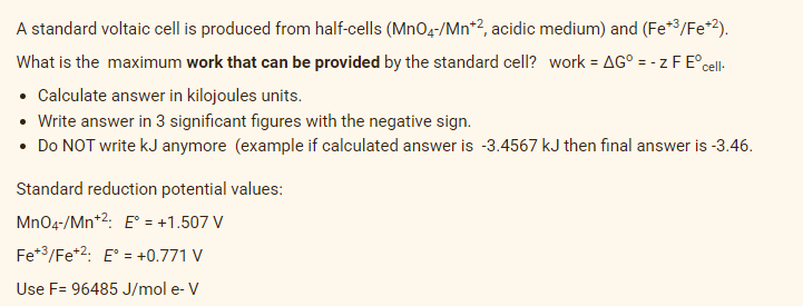 A standard voltaic cell is produced from half-cells (MnO4-/Mn*2, acidic medium) and (Fe*3/Fe*2).
What is the maximum work that can be provided by the standard cell? work = AG° = - z F E°cel-
• Calculate answer in kilojoules units.
• Write answer in 3 significant figures with the negative sign.
• Do NOT write kJ anymore (example if calculated answer is -3.4567 kJ then final answer is -3.46.
Standard reduction potential values:
MnO4-/Mn*2: E° = +1.507 V
Fe*3/Fe*2: E° = +0.771 V
Use F= 96485 J/mol e- V
