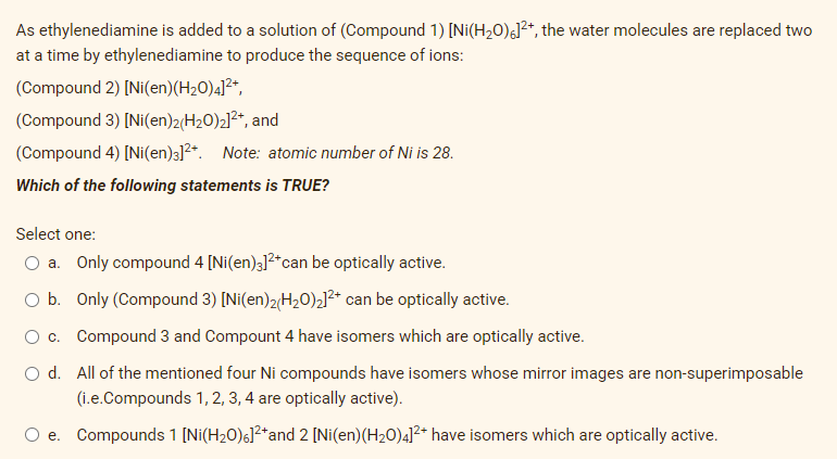 As ethylenediamine is added to a solution of (Compound 1) [Ni(H20)¿]²*, the water molecules are replaced two
at a time by ethylenediamine to produce the sequence of ions:
(Compound 2) [Ni(en)(H20)4]²*,
(Compound 3) [Ni(en)2H20)2]2*, and
(Compound 4) [Ni(en)3]?*. Note: atomic number of Ni is 28.
Which of the following statements is TRUE?
Select one:
a. Only compound 4 [Ni(en)3]2*can be optically active.
O b. Only (Compound 3) [Ni(en)2(H20)2]2* can be optically active.
c. Compound 3 and Compount 4 have isomers which are optically active.
O d. All of the mentioned four Ni compounds have isomers whose mirror images are non-superimposable
(i.e.Compounds 1, 2, 3, 4 are optically active).
e. Compounds 1 [Ni(H20)6]²*and 2 [Ni(en)(H20)4]²* have isomers which are optically active.
