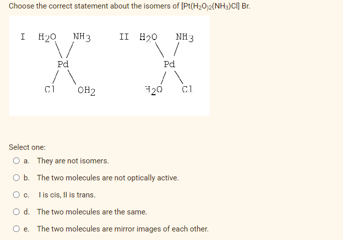Choose the correct statement about the isomers of [Pt(H2O)2(NH3)CI] Br.
I
H20
NH3
II H20
NH 3
Pd
Pd
C1
OH2
120
C1
Select one:
O a. They are not isomers.
O b. The two molecules are not optically active.
O c.
Iis cis, Il is trans.
O d. The two molecules are the same.
e. The two molecules are mirror images of each other.
