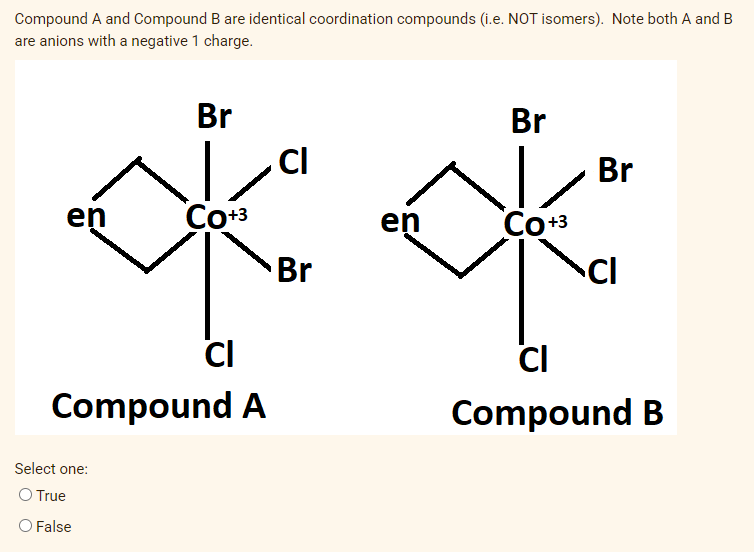 Compound A and Compound B are identical coordination compounds (i.e. NOT isomers). Note both A and B
are anions with a negative 1 charge.
Br
Br
CI
Br
en
Co+3
en
Соз
Br
CI
CI
CI
Compound A
Compound B
Select one:
O True
O False
