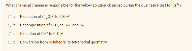 What chemical change is responsible for the yellow solution observed during the qualitative test for Cr3+?
a. Reduction of Cr20,2- to Cro42-
O b. Decomposition of H202 to H20 and 02
Oc.
Oxidation of Cr3+ to Cro42-
O d. Conversion from octahedral to tetrahedral geometry
