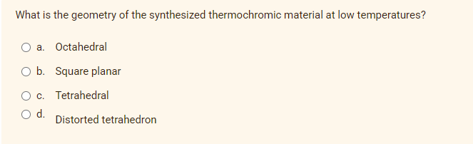 What is the geometry of the synthesized thermochromic material at low temperatures?
a. Octahedral
O b. Square planar
O c. Tetrahedral
d.
Distorted tetrahedron
