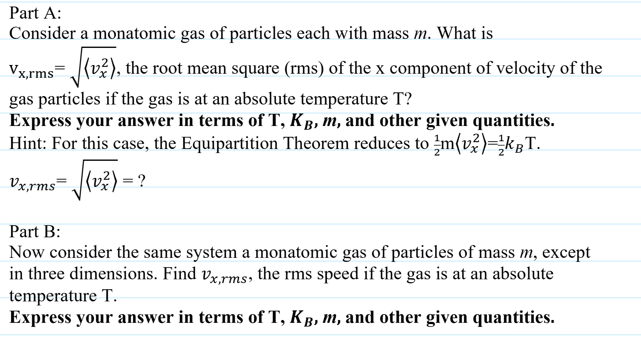Part A:
Consider a monatomic gas of particles each with mass m. What is
Vx,rms
=,v²), the root mean square (rms) of the x component of velocity of the
gas particles if the gas is at an absolute temperature T?
Express your answer in terms of T, KB, m, and other given quantities.
Hint: For this case, the Equipartition Theorem reduces to m(v)=kgT.
Vx,rms=J{v%) = ?
Part B:
Now consider the same system a monatomic gas of particles of mass m, except
in three dimensions. Find vx,rms, the rms speed if the gas is at an absolute
temperature T.
Express your answer in terms of T, KB, m, and other given quantities.

