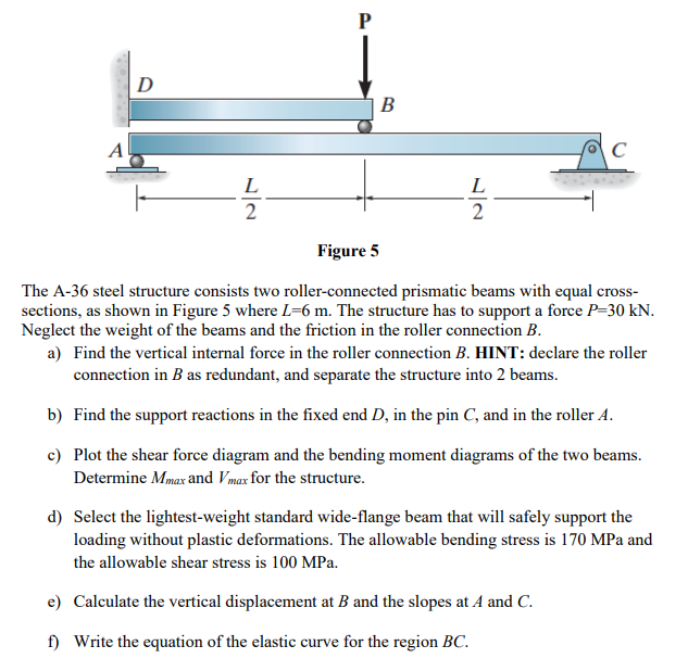 D
P
B
A
C
L
L
2
2
Figure 5
The A-36 steel structure consists two roller-connected prismatic beams with equal cross-
sections, as shown in Figure 5 where L=6 m. The structure has to support a force P=30 kN.
Neglect the weight of the beams and the friction in the roller connection B.
a) Find the vertical internal force in the roller connection B. HINT: declare the roller
connection in B as redundant, and separate the structure into 2 beams.
b) Find the support reactions in the fixed end D, in the pin C, and in the roller A.
c) Plot the shear force diagram and the bending moment diagrams of the two beams.
Determine Mmax and Vmax for the structure.
d) Select the lightest-weight standard wide-flange beam that will safely support the
loading without plastic deformations. The allowable bending stress is 170 MPa and
the allowable shear stress is 100 MPa.
e)
Calculate the vertical displacement at B and the slopes at A and C.
f) Write the equation of the elastic curve for the region BC.