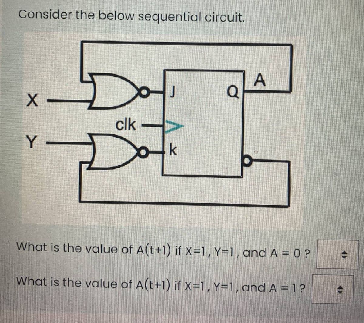 Consider the below sequential circuit.
A
Q
J
X -
clk
Y
k
What is the value of A(t+1) if X=1, Y=1, and A = 0 ?
What is the value of A(t+1) if X=1, Y=1,and A = 1 ?
