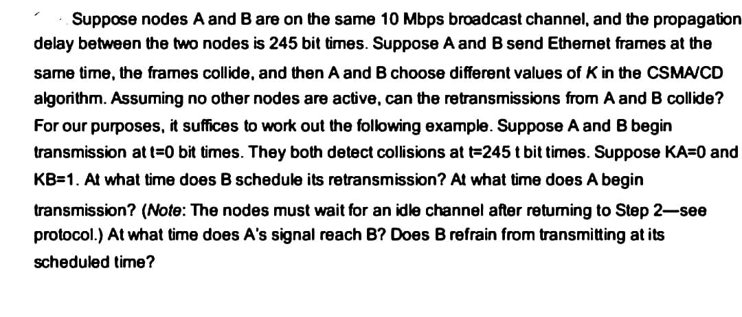 Suppose nodes A and B are on the same 10 Mbps broadcast channel, and the propagation
delay between the two nodes is 245 bit times. Suppose A and B send Ethernet frames at the
same time, the frames collide, and then A and B choose different values of K in the CSMA/CD
algorithm. Assuming no other nodes are active, can the retransmissions from A and B collide?
For our purposes, it suffices to work out the following example. Suppose A and B begin
transmission at t=0 bit times. They both detect collisions at t=245 t bit times. Suppose KA=0 and
KB=1. At what time does B schedule its retransmission? At what time does A begin
transmission? (Note: The nodes must wait for an idle channel after returning to Step 2-see
protocol.) At what time does A's signal reach B? Does B refrain from transmitting at its
scheduled time?