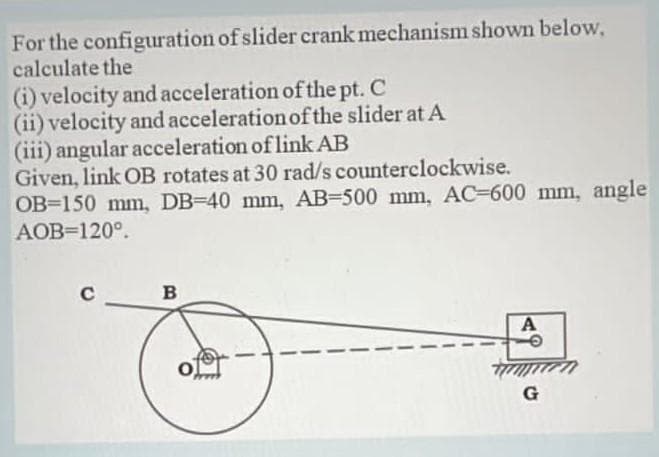 For the configuration of slider crank mechanism shown below,
calculate the
(i) velocity and acceleration of the pt. C
(ii) velocity and acceleration of the slider at A
(iii) angular acceleration of link AB
Given, link OB rotates at 30 rad/s counterclockwise.
OB 150 mm, DB-40 mm, AB-500 mm, AC-600 mm, angle
AOB=120°.
B
A
7777
G