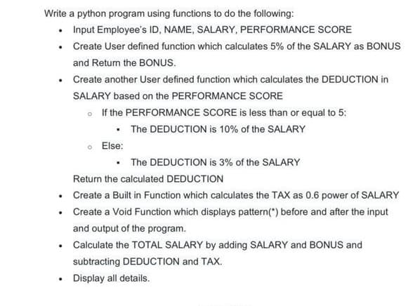 Write a python program using functions to do the following:
• Input Employee's ID, NAME, SALARY, PERFORMANCE SCORE
• Create User defined function which calculates 5% of the SALARY as BONUS
and Retum the BONUS.
Create another User defined function which calculates the DEDUCTION in
SALARY based on the PERFORMANCE SCORE
o If the PERFORMANCE SCORE is less than or equal to 5:
• The DEDUCTION is 10% of the SALARY
Else:
• The DEDUCTION is 3% of the SALARY
Return the calculated DEDUCTION
• Create a Built in Function which calculates the TAX as 0.6 power of SALARY
• Create a Void Function which displays pattern(") before and after the input
and output of the program.
• Calculate the TOTAL SALARY by adding SALARY and BONUS and
subtracting DEDUCTION and TAX.
Display all details.
