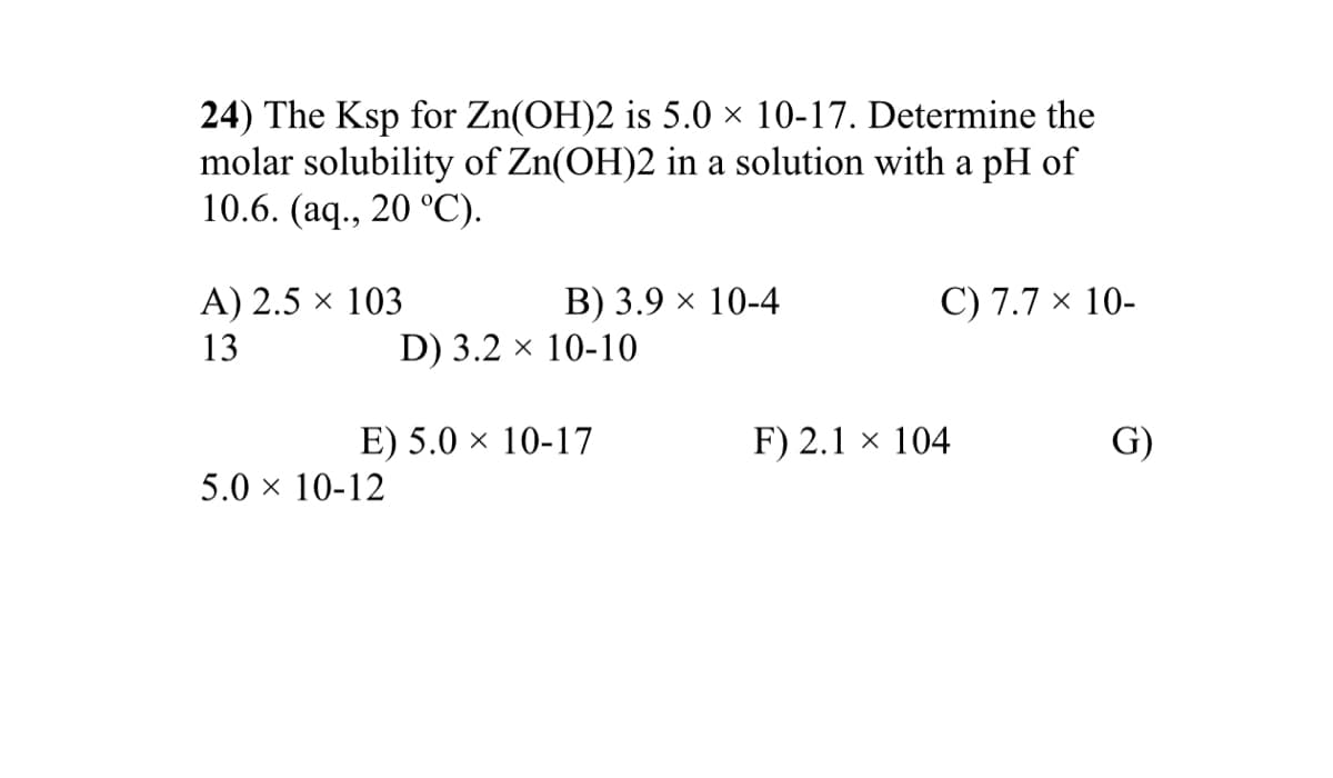 24) The Ksp for Zn(OH)2 is 5.0 × 10-17. Determine the
molar solubility of Zn(OH)2 in a solution with a pH of
10.6. (aq., 20 °C).
A) 2.5 × 103
В) 3.9 х 10-4
C) 7.7 × 10-
13
D) 3.2 × 10-10
E) 5.0 × 10-17
F) 2.1 × 104
G)
5.0 x 10-12
