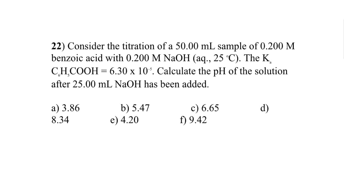 22) Consider the titration of a 50.00 mL sample of 0.200 M
benzoic acid with 0.200 M NaOH (aq., 25 °C). The K
CH,COOH = 6.30 x 10*. Calculate the pH of the solution
after 25.00 mL NAOH has been added.
b) 5.47
e) 4.20
c) 6.65
f) 9.42
a) 3.86
d)
8.34
