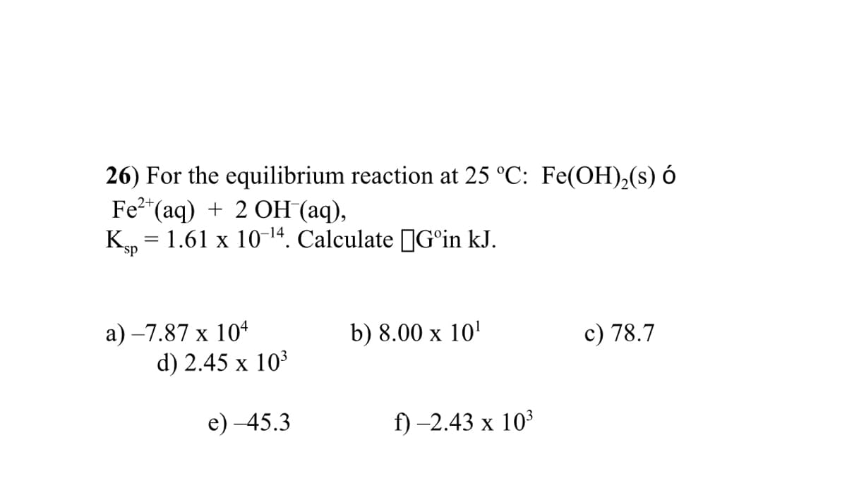 26) For the equilibrium reaction at 25 °C: Fe(OH),(s) ó
Fe2*(aq) + 2 OH (aq),
K, = 1.61 x 10-14. Calculate JG°in kJ.
sp
a) –7.87 x 104
d) 2.45 x 10
b) 8.00 x 10'
c) 78.7
е) -45.3
f) -2.43 х 103
