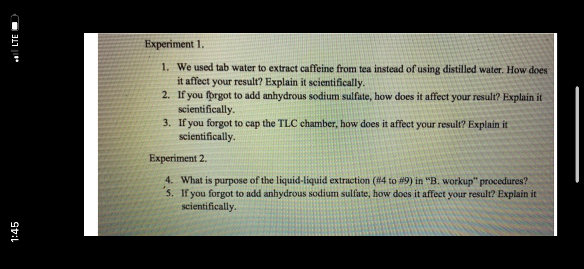 Experiment 1.
1. We used tab water to extract caffeine from tea instead of using distilled water. How does
it affect your result? Explain it scientifically.
2. If you forgot to add anhydrous sodium sulfate, how does it affect your result? Explain it
scientifically.
3. If you forgot to cap the TLC chamber, how does it affect your result? Explain it
scientifically.
Experiment 2.
4. What is purpose of the liquid-liquid extraction (#4 to #9) in “B. workup" procedures?
5. If you forgot to add anhydrous sodium sulfate, how does it affect your result? Explain it
scientifically.
1:45
l LTE
