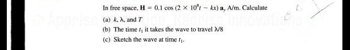 In free space, H = 0.1 cos (2 x 10°r – kx) a, A/m. Calculate
Apprise
(a) k, A, and T
(b) The time t, it takes the wave to travel V8
(c) Sketch the wave at time t,.
