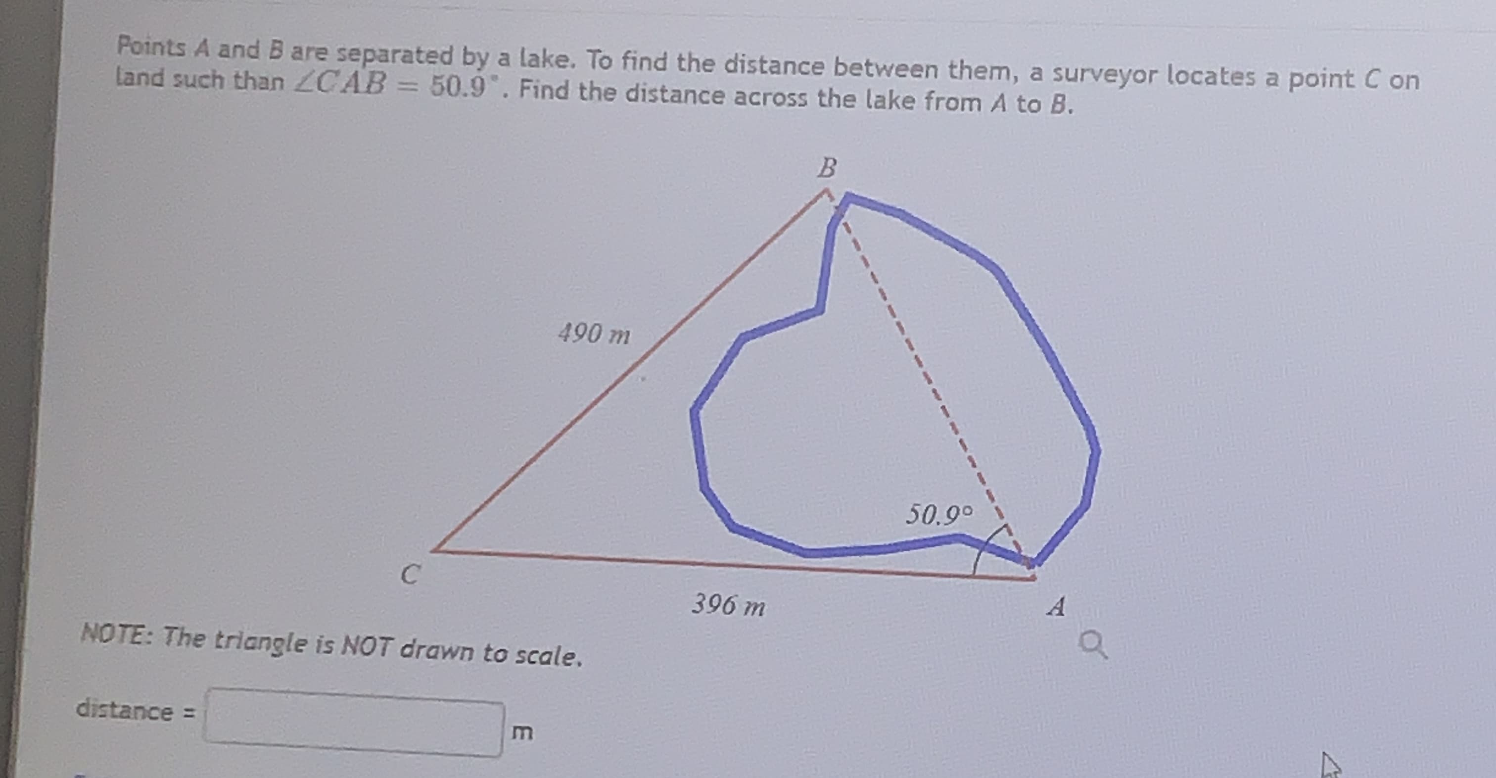 Points A and B are separated by a lake. To find the distance between them, a surveyor locates a point C on
land such than ZCAB = 50.9. Find the distance across the lake from A to B.
490 m
50.9°
C
A
396 m
NOTE: The triangle is NOT drawn to scale.
distance =
