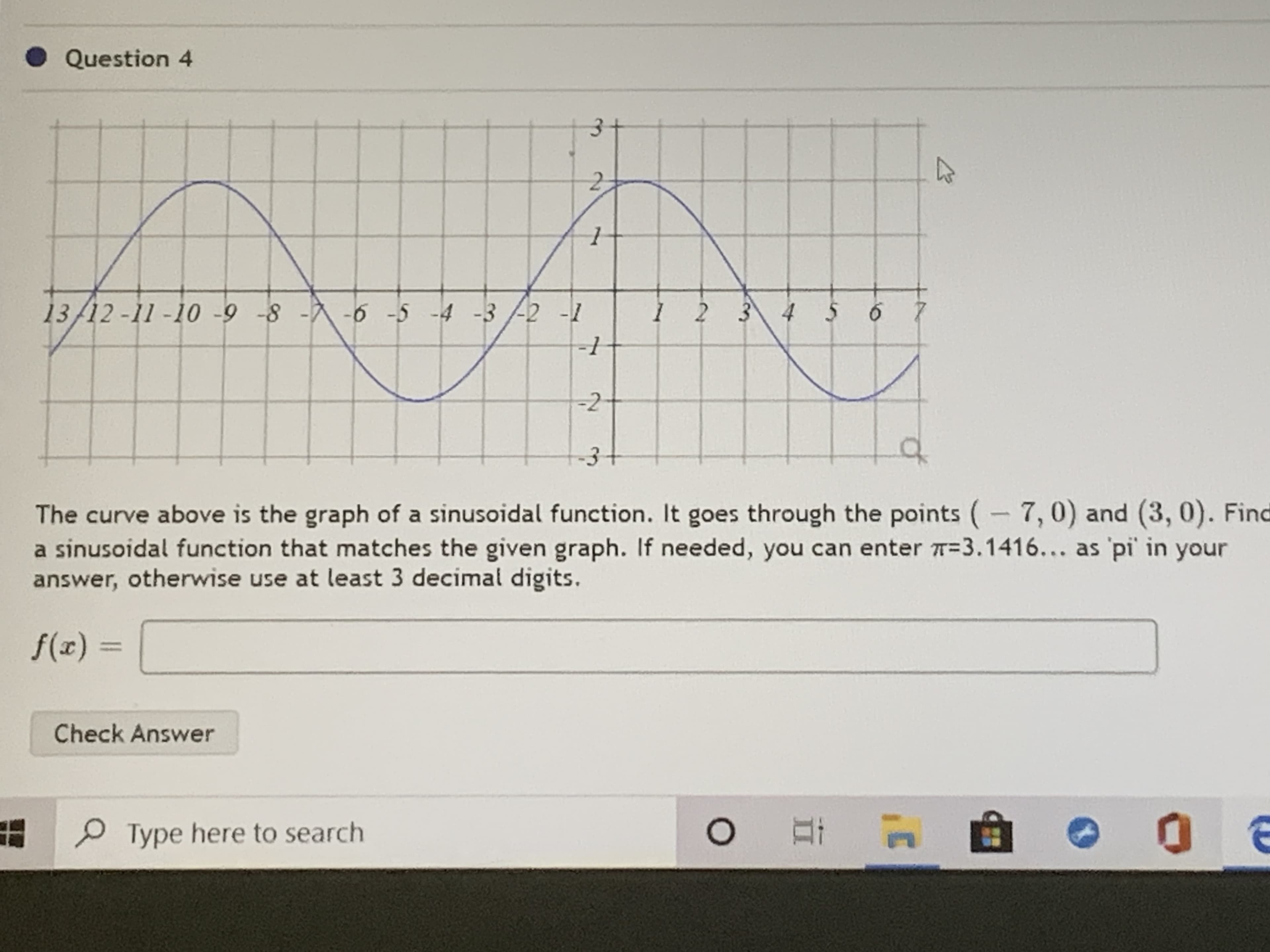 13/12-11-10 -9 -8 - -6 -5 -4 -3/-2 -1
1 2 3 4 5 6 7
-2
The curve above is the graph of a sinusoidal function. It goes through the points (-7,0) and (3, 0). Fin
a sinusoidal function that matches the given graph. If needed, you can enter T=3.1416... as 'pi' in your
answer, otherwise use at least 3 decimal digits.
f(x) :
%3D

