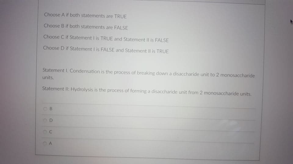 Choose A if both statements are TRUE
Choose B if both statements are FALSE
Choose C if Statement I is TRUE and Statement II is FALSE
Choose D if Statement I is FALSE and Statement II is TRUE
Statement I. Condensation is the process of breaking down a disaccharide unit to 2 monosaccharide
units.
Statement II: Hydrolysis is the process of forming a disaccharide unit from 2 monosaccharide units.
B.
C.
