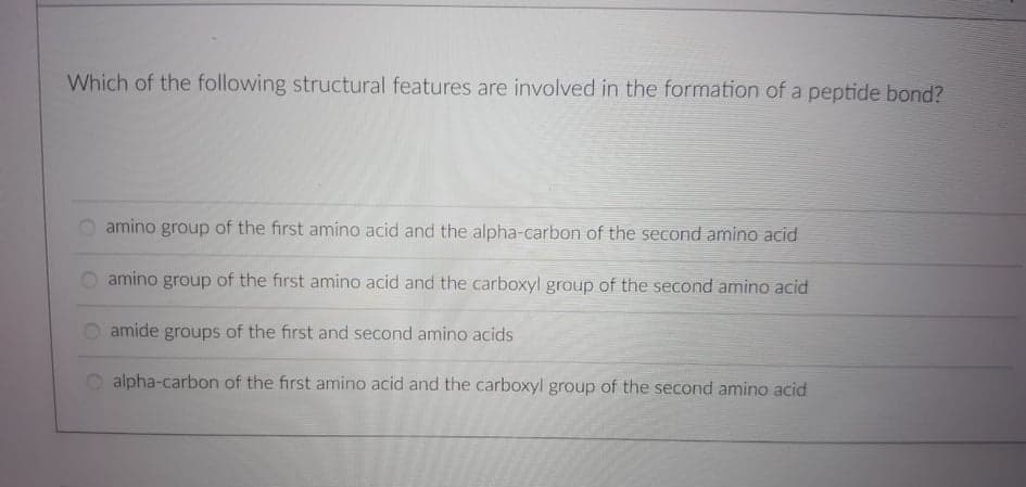 Which of the following structural features are involved in the formation of a peptide bond?
amino group of the first amino acid and the alpha-carbon of the second amino acid
amino group of the first amino acid and the carboxyl group of the second amino acid
amide groups of the first and second amino acids
alpha-carbon of the first amino acid and the carboxyl group of the second amino acid

