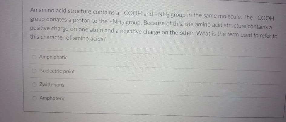 An amino acid structure contains a -COOH and -NH2 group in the same molecule. The -COOH
group donates a proton to the -NH2 group. Because of this, the amino acid structure contains a
positive charge on one atom and a negative charge on the other. What is the term used to refer to
this character of amino acids?
O Amphiphatic
O Isoelectric point
Zwitterions
O Amphoteric
