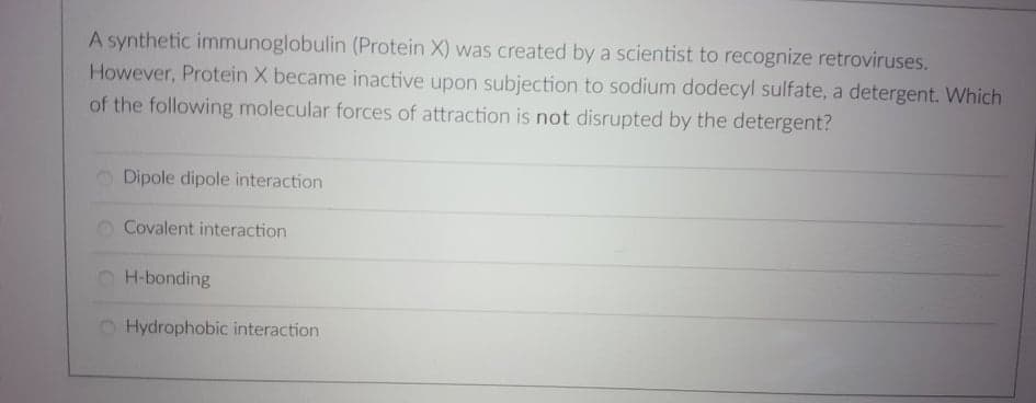 A synthetic immunoglobulin (Protein X) was created by a scientist to recognize retroviruses.
However, Protein X became inactive upon subjection to sodium dodecyl sulfate, a detergent. Which
of the following molecular forces of attraction is not disrupted by the detergent?
Dipole dipole interaction
Covalent interaction
H-bonding
Hydrophobic interaction
