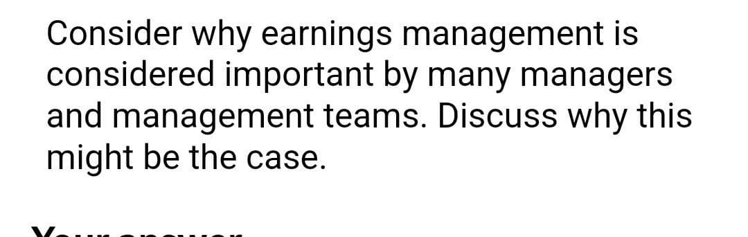 Consider why earnings management is
considered important by many managers
and management teams. Discuss why this
might be the case.

