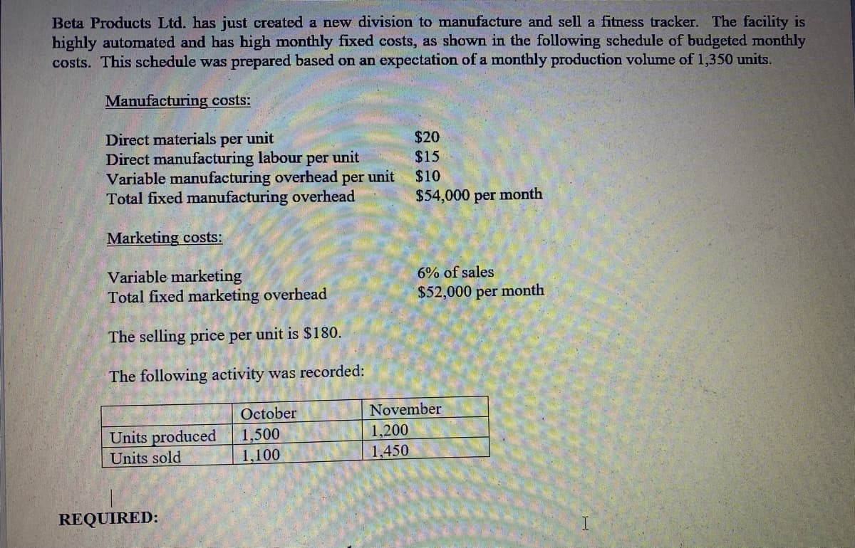 Beta Products Ltd. has just created a new division to manufacture and sell a fitness tracker. The facility is
highly automated and has high monthly fixed costs, as shown in the following schedule of budgeted monthly
costs. This schedule was prepared based on an expectation of a monthly production volume of 1,350 units.
Manufacturing costs:
$20
Direct materials per unit
Direct manufacturing labour per unit
Variable manufacturing overhead per unit
Total fixed manufacturing overhead
$15
$10
$54,000 per month
Marketing costs:
6% of sales
Variable marketing
Total fixed marketing overhead
$52,000 per month
The selling price per unit is $180.
The following activity was recorded:
October
November
1,200
Units produced
Units sold
1,500
1,100
1,450
REQUIRED:
