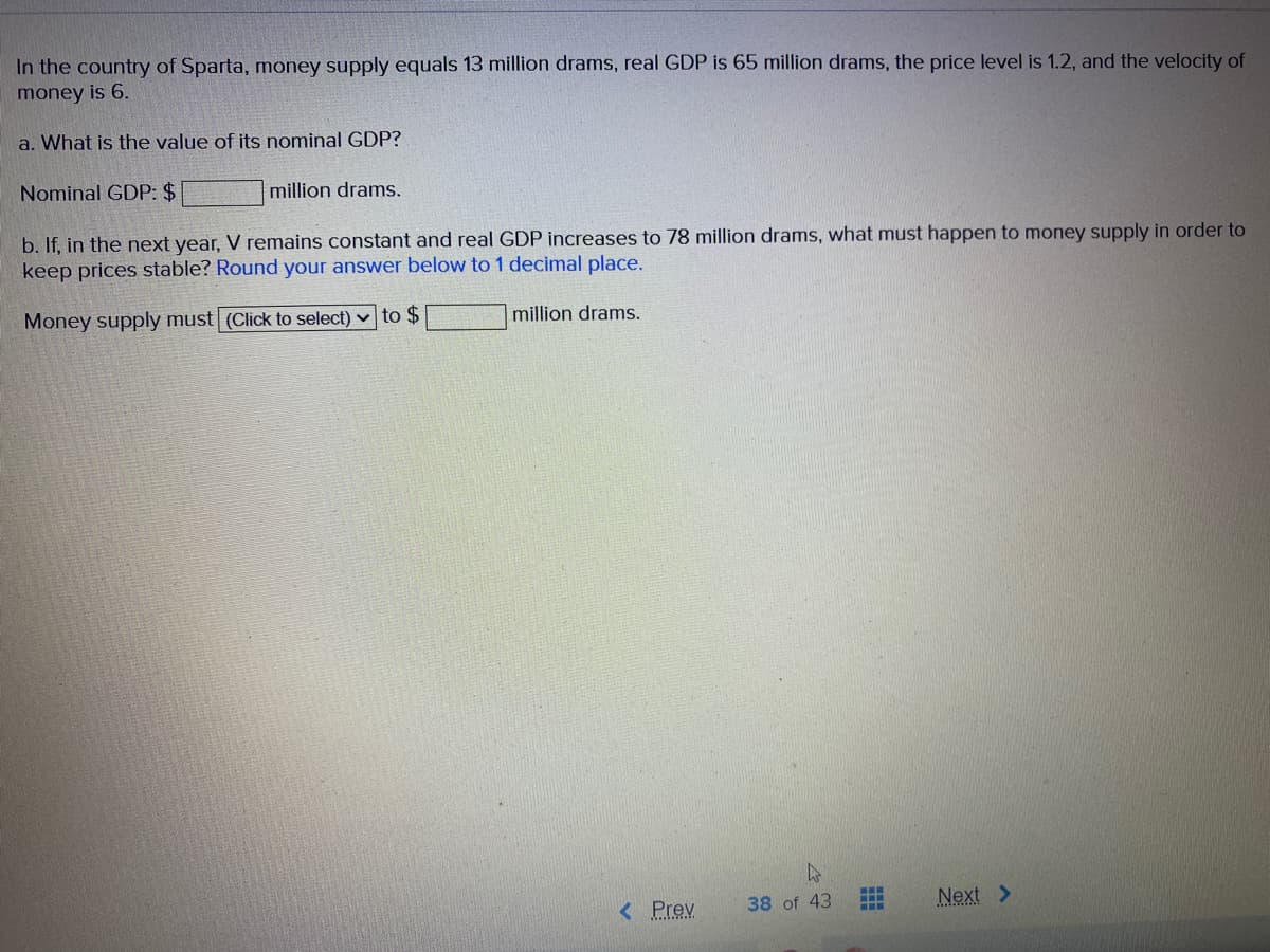 In the country of Sparta, mnoney supply equals 13 million drams, real GDP is 65 million drams, the price level is 1.2, and the velocity of
money is 6.
a. What is the value of its nominal GDP?
Nominal GDP: $
million drams.
b. If, in the next year, V remains constant and real GDP increases to 78 million drams, what must happen to money supply in order to
keep prices stable? Round your answer below to 1 decimal place.
Money supply must (Click to select) v to $
million drams.
< Prev
38 of 43
Next >
