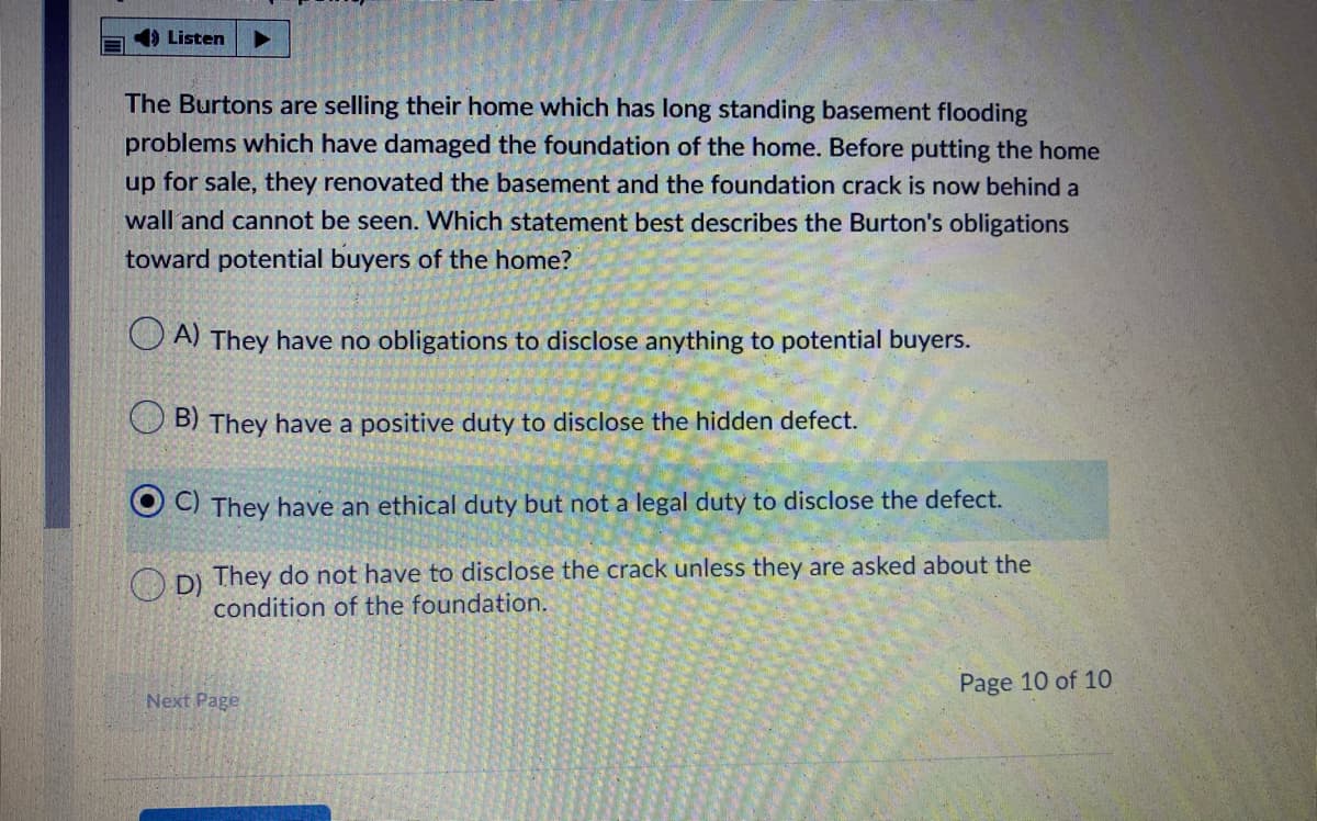 4) Listen
The Burtons are selling their home which has long standing basement flooding
problems which have damaged the foundation of the home. Before putting the home
up for sale, they renovated the basement and the foundation crack is now behind a
wall and cannot be seen. Which statement best describes the Burton's obligations
toward potential buyers of the home?
O A) They have no obligations to disclose anything to potential buyers.
B) They have a positive duty to disclose the hidden defect.
C) They have an ethical duty but not a legal duty to disclose the defect.
O DI They do not have to disclose the crack unless they are asked about the
condition of the foundation.
Page 10 of 10
Next Page
