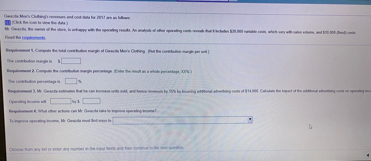 Gwazda Men's Clothing's revenues and cost data for 2017 are as follows:
E (Click the icon to view the data.)
Mr. Gwazda, the owner of the store, is unhappy with the operating results. An analysis of other operating costs reveals that it includes $20,000 variable costs, which vary with sales volume, and $10,000 (fixed) costs.
Read the requirements.
Requirement 1. Compute the total contribution margin of Gwazda Men's Clothing. (Not the contribution margin per unit.)
The contribution margin is
Requirement 2. Compute the contribution margin percentage. (Enter the result as a whole percentage, XX%.)
The contribution percentage is
Requirement 3. Mr. Gwazda estimates that he can increase units sold, and hence revenues by 15% by incurring additional advertising costs of $14,000. Calculate the impact of the additional advertising costs on operating inco
Operating income will
by $
Requirement 4. What other actions can Mr. Gwazda take to improve operating income?
To improve operating income, Mr. Gwazda must find ways to
Choose from any list or enter any number in the input fields and then continue to the next question.
