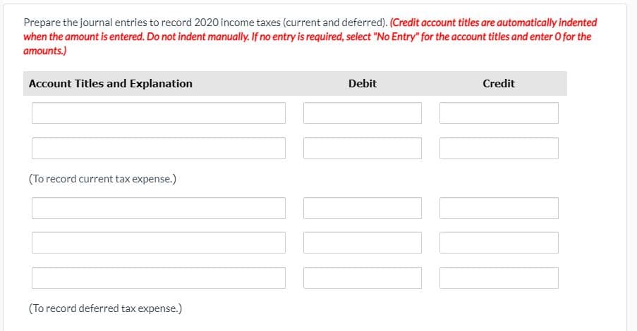 Prepare the journal entries to record 2020 income taxes (current and deferred). (Credit account titles are automatically indented
when the amount is entered. Do not indent manually. If no entry is required, select "No Entry" for the account titles and enter O for the
amounts.)
Account Titles and Explanation
Debit
Credit
(To record current tax expense.)
(To record deferred tax expense.)
