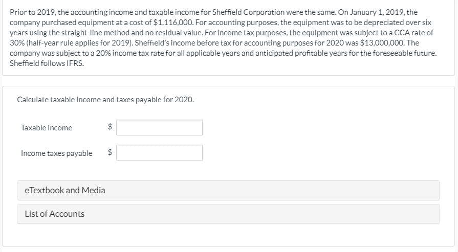 Prior to 2019, the accounting income and taxable income for Sheffield Corporation were the same. On January 1, 2019, the
company purchased equipment at a cost of $1,116,000. For accounting purposes, the equipment was to be depreciated over six
years using the straight-line method and no residual value. For income tax purposes, the equipment was subject to a CCA rate of
30% (half-year rule applies for 2019). Sheffield's income before tax for accounting purposes for 2020 was $13,000,000. The
company was subject to a 20% income tax rate for all applicable years and anticipated profitable years for the foreseeable future.
Sheffield follows IFRS.
Calculate taxable income and taxes payable for 2020.
Taxable income
Income taxes payable
$
eTextbook and Media
List of Accounts
%24
%24
