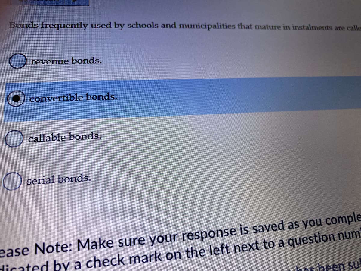 Bonds frequently used by schools and municipalities that mature in instalments are calle
revenue bonds.
convertible bonds.
callable bonds.
serial bonds.
ease Note: Make sure your response is saved as you comple
dicated by a check mark on the left next to a question num
bas been su
