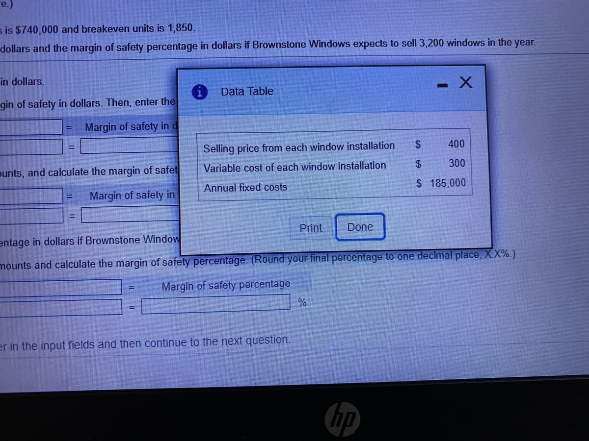 re.)
s is $740,000 and breakeven units is 1,850.
dollars and the margin of safety percentage in dollars if Brownstone Windows expects to sell 3,200 windows in the year.
in dollars.
Data Table
gin of safety in dollars. Then, enter the
Margin of safety in d
$
400
Selling price from each window installation
%3D
Variable cost of each window installation
$
300
punts, and calculate the margin of safet
$ 185,000
Annual fixed costs
Margin of safety in
Print
Done
entage in dollars if Brownstone Window
mounts and calculate the margin of safety percentage. (Round your final percentage to one decimal place, X.X%.)
Margin of safety percentage
%3D
er in the input fields and then continue to the next question.
hp

