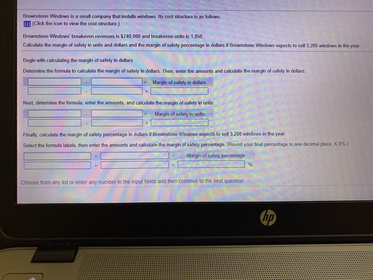Brownstone Windows is a small company that installs windows. Its cost structure is as follows:
E (Click the icon to view the cost structure.)
Brownstone Windows' breakeven revenues is $740,000 and breakeven units is 1,850.
Calculate the margin of safety in units and dollars and the margin of safety percentage in dollars if Brownstone Windows expects to sell 3,200 windows in the year.
Begin with calculating the margin of safety in dollars.
Determine the formula to calculate the margin of safety in dollars. Then, enter the amounts and calculate the margin of safety in dollars.
Margin of safety in dollars
Next, determine the formula, enter the amounts, and calculate the margin of safety in units.
Margin of safety in units
Finally, calculate the margin of safety percentage in dollars if Brownstone Windows expects to sell 3,200 windows in the year.
Select the formula labels, then enter the amounts and calculate the margin of safety percentage. (Round your final percentage to one decimal place, X.X%.)
Margin of safety percentage
Choose from any list or enter any number in the input fields and then continue to the next question.
hp

