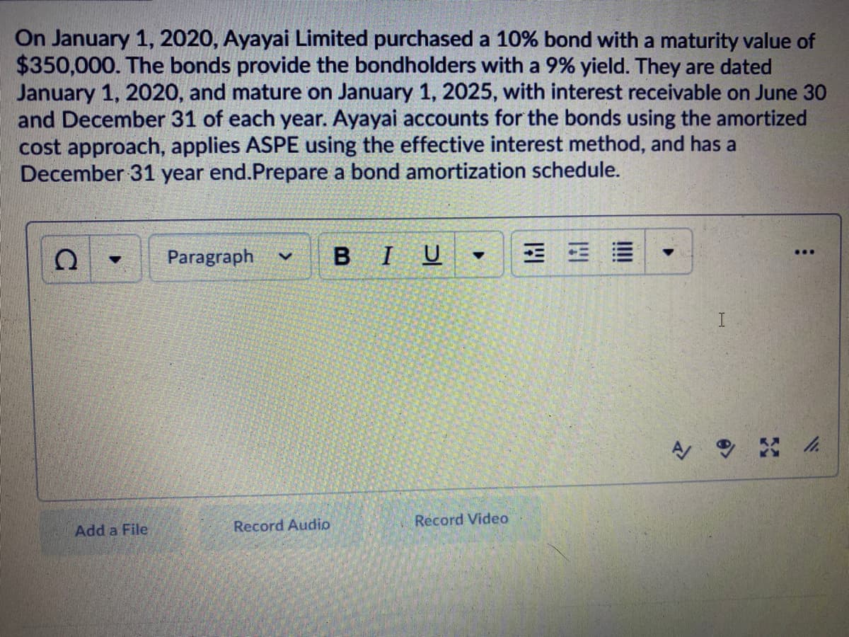 On January 1, 2020, Ayayai Limited purchased a 10% bond with a maturity value of
$350,000. The bonds provide the bondholders with a 9% yield. They are dated
January 1, 2020, and mature on January 1, 2025, with interest receivable on June 30
and December 31 of each year. Ayayai accounts for the bonds using the amortized
cost approach, applies ASPE using the effective interest method, and has a
December 31 year end.Prepare a bond amortization schedule.
Paragraph
BIU
曲
...
Record Audio
Record Video
Add a File
