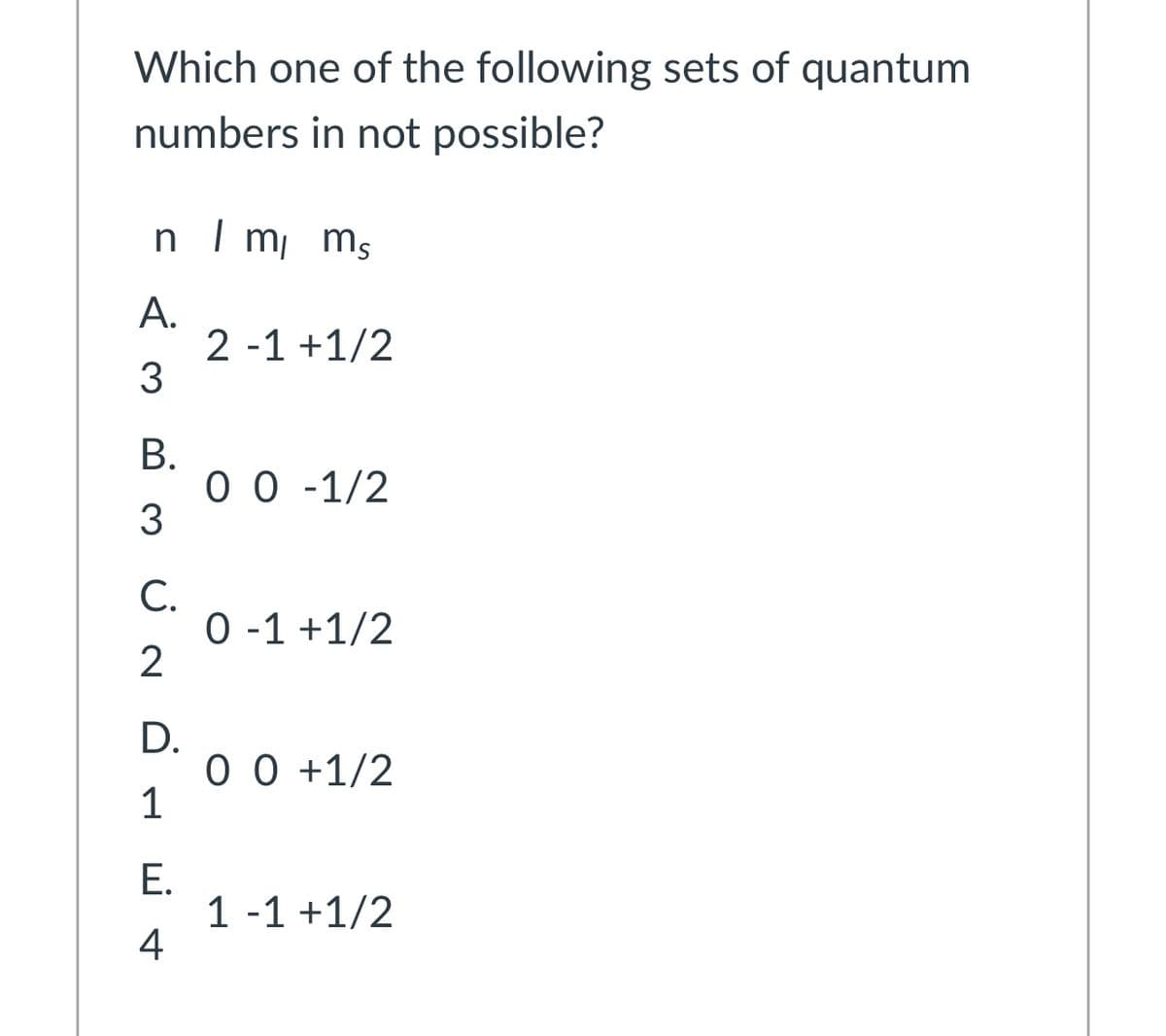 Which one of the following sets of quantum
numbers in not possible?
n I m ms
A.
2 -1 +1/2
В.
0 0 -1/2
3
С.
0 -1 +1/2
2
D.
0 0 +1/2
1
E.
1 -1 +1/2
4
