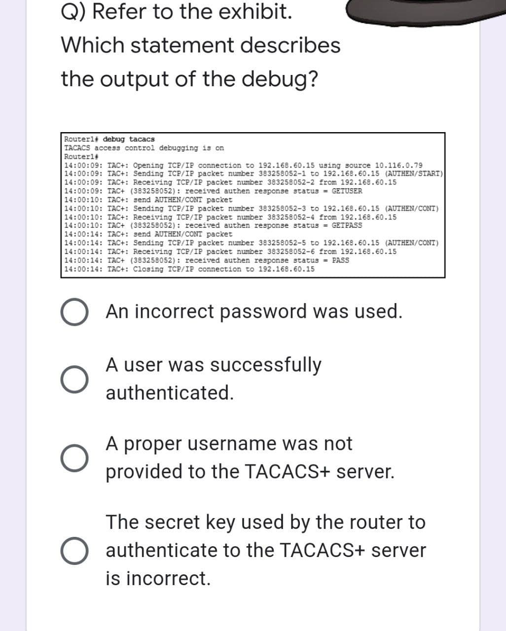 Q) Refer to the exhibit.
Which statement describes
the output of the debug?
Routerl# debug tacacs
TACACS access control debugging is on
Router1#
14:00:09: TAC+: Opening TCP/IP connection to 192.168.60.15 using source 10.116.0.79
14:00:09: TAC+: Sending TCP/IP packet number 383258052-1 to 192.168.60.15 (AUTHEN/START)
14:00:09: TAC+: Receiving TCP/IP packet number 383258052-2 from 192.168.60.15
14:00:09: TAC+ (383258052): received authen response status = GETUSER
14:00:10: TAC+: send AUTHEN/CONT packet
14:00:10: TAC+: Sending TCP/IP packet number 383258052-3 to 192.168.60.15 (AUTHEN/CONT)
14:00:10: TAC+: Receiving TCP/IP packet number 383258052-4 from 192.168.60.15
14:00:10: TAC+ (383258052): received authen response status = GET PASS
14:00:14: TAC+: send AUTHEN/CONT packet
14:00:14: TAC+: Sending TCP/IP packet number 383258052-5 to 192.168.60.15 (AUTHEN/CONT)
14:00:14: TAC+: Receiving TCP/IP packet number 383258052-6 from 192.168.60.15
14:00:14: TAC+ (383258052): received authen response status = PASS
14:00:14: TAC+: Closing TCP/IP connection to 192.168.60.15
O An incorrect password was used.
O
A user was successfully
authenticated.
A proper username was not
provided to the TACACS+ server.
The secret key used by the router to
authenticate to the TACACS+ server
is incorrect.
O