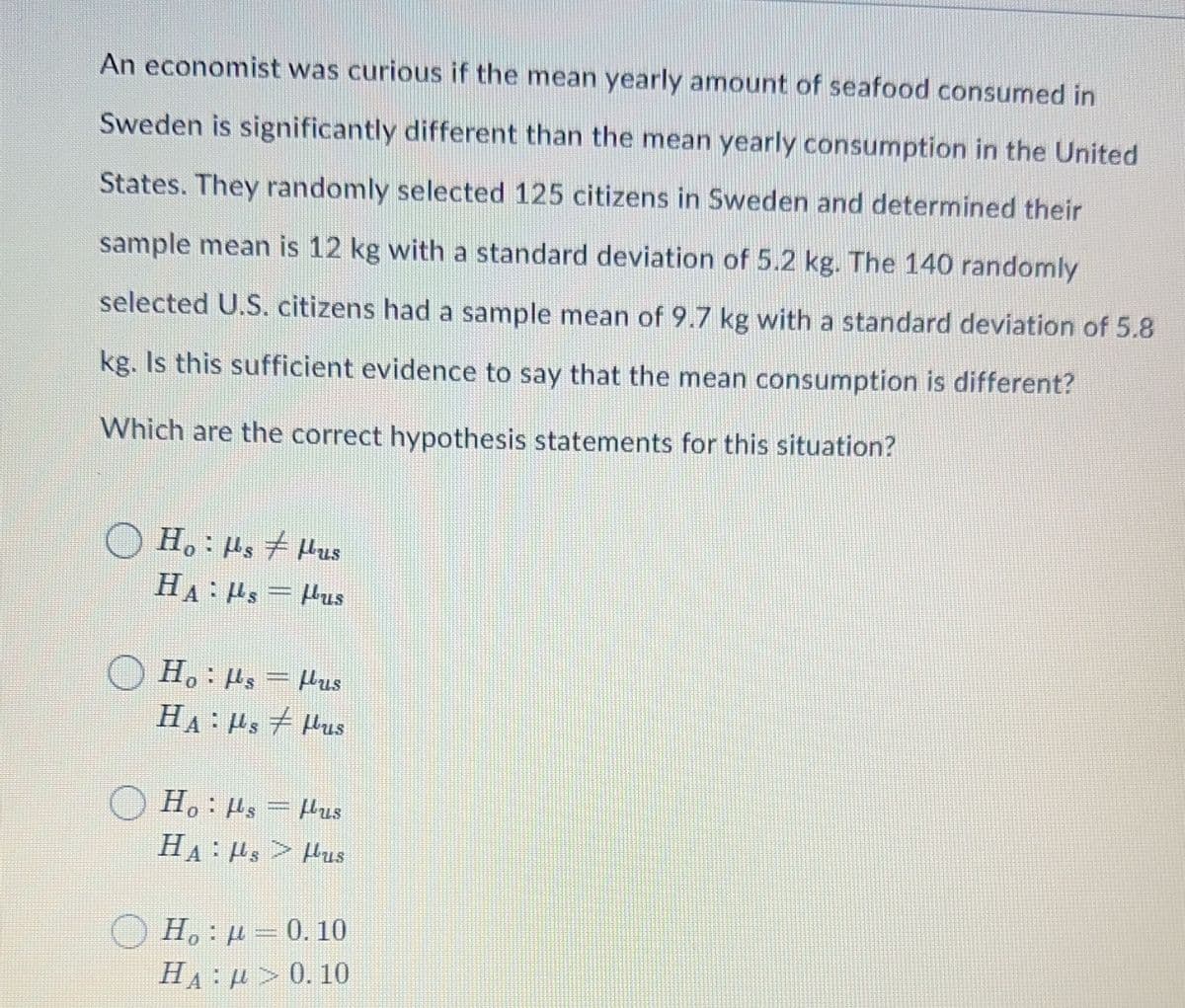 An economist was curious if the mean yearly amount of seafood consumed in
Sweden is significantly different than the mean yearly consumption in the United
States. They randomly selected 125 citizens in Sweden and determined their
sample mean is 12 kg with a standard deviation of 5.2 kg. The 140 randomly
selected U.S. citizens had a sample mean of 9.7 kg with a standard deviation of 5.8
kg. Is this sufficient evidence to say that the mean consumption is different?
Which are the correct hypothesis statements for this situation?
Hoμs Hus
HAμs=Pus
H。 ¦ µ¸ = Pus
HAμs
Hus
Hoµs=Pus
HAHs>Hus
Hop=0.10
ΗΑ : μ > 0. 10