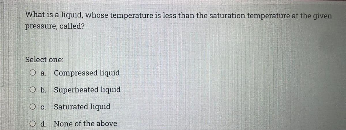 What is a liquid, whose temperature is less than the saturation temperature at the given
pressure, called?
Select one:
O a. Compressed liquid
O b. Superheated liquid
O c. Saturated liquid
O d. None of the above
