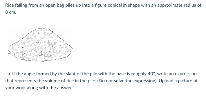 Rice falling from an open bag piles up into a figure conical in shape with an approximate radius of
8 cm.
a. If the angle formed by the slant of the pile with the base is roughly 40°, write an expression
that represents the volume of rice in the pile. (Do not solve the expression). Upload a picture of
your work along with the answer.
