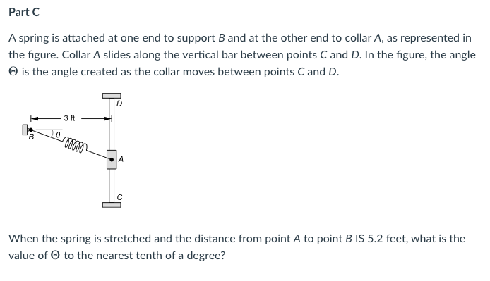 Part C
A spring is attached at one end to support B and at the other end to collar A, as represented in
the figure. Collar A slides along the vertical bar between points C and D. In the figure, the angle
O is the angle created as the collar moves between points C and D.
3 ft
When the spring is stretched and the distance from point A to point B IS 5.2 feet, what is the
value of O to the nearest tenth of a degree?
