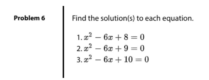 Problem 6
Find the solution(s) to each equation.
1. x2 – 6x + 8 = 0
-
2. x2 –
6x +9 = 0
-
3. a2
6x + 10 = 0
-
