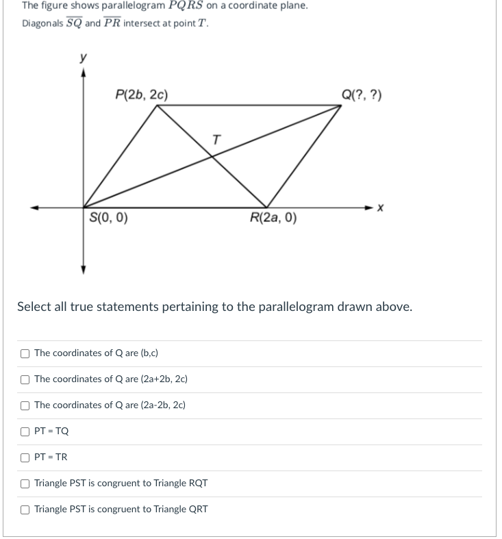 The figure shows parallelogram PQRS on a coordinate plane.
Diagonals SQ and PR intersect at point T.
y
P(2b, 2c)
Q(?, ?)
S(0, 0)
R(2a, 0)
Select all true statements pertaining to the parallelogram drawn above.
The coordinates of Q are (b,c)
The coordinates of Q are (2a+2b, 2c)
The coordinates of Q are (2a-2b, 2c)
PT = TQ
PT = TR
%3D
Triangle PST is congruent to Triangle RQT
Triangle PST is congruent to Triangle QRT
