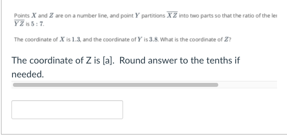 Points X and Z are on a number line, and point Y partitions XZ into two parts so that the ratio of the lei
YZ is 5: 7.
The coordinate of X is 1.3, and the coordinate of Y is 3.8. What is the coordinate of Z?
The coordinate of Z is [a]. Round answer to the tenths if
needed.
